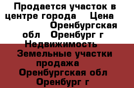 Продается участок в центре города  › Цена ­ 6 000 000 - Оренбургская обл., Оренбург г. Недвижимость » Земельные участки продажа   . Оренбургская обл.,Оренбург г.